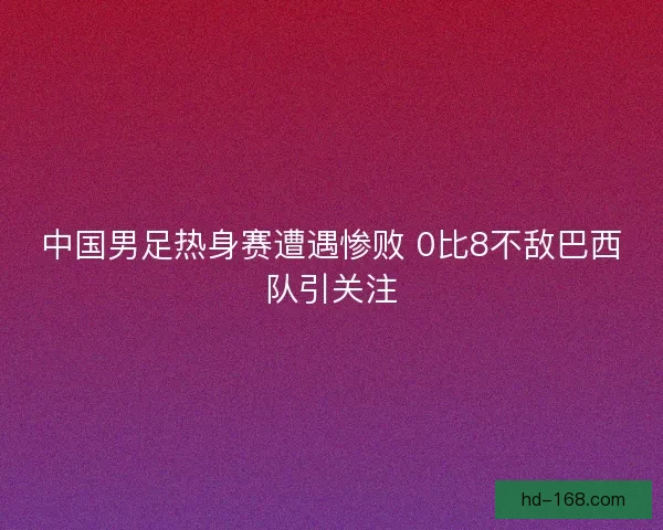 中国男足热身赛遭遇惨败 0比8不敌巴西队引关注