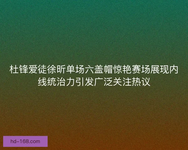 杜锋爱徒徐昕单场六盖帽惊艳赛场展现内线统治力引发广泛关注热议
