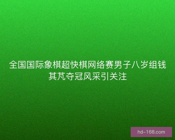 全国国际象棋超快棋网络赛男子八岁组钱其芃夺冠风采引关注