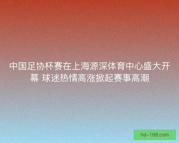 中国足协杯赛在上海源深体育中心盛大开幕 球迷热情高涨掀起赛事高潮